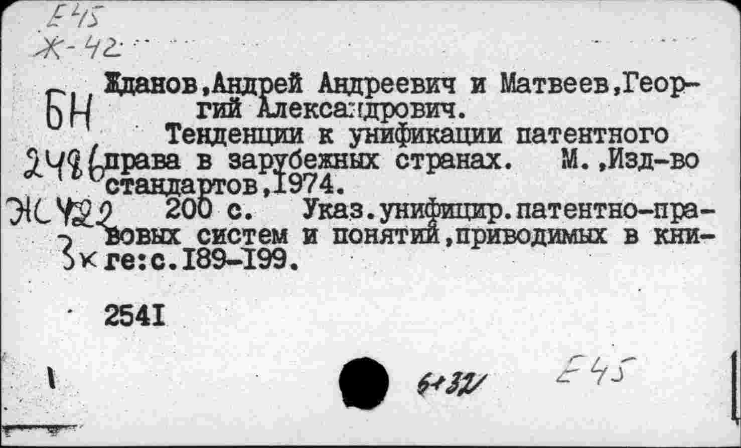 ﻿К- 42-'
Жданов»Андрей Андреевич и Матвеев,Геор-ЬН	_™йАлексалдрович.
Тенденции к унификации патентного
управа в зарубежных странах.	М.,Изд-во
ж«™1 Указ.унифицир.патентно-пра -> вовых систем и понятии »приводимых в кии 5кге: с. 189-199.
' 2541
I	А 4*31/